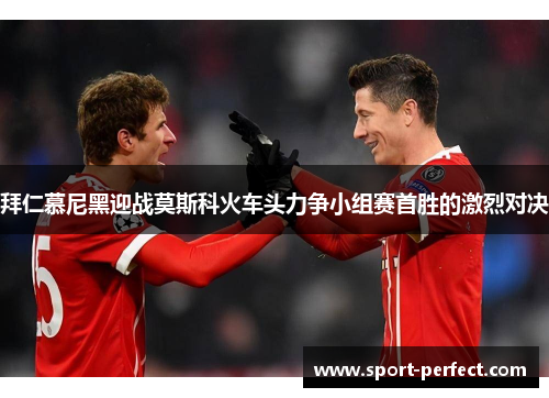 拜仁慕尼黑迎战莫斯科火车头力争小组赛首胜的激烈对决