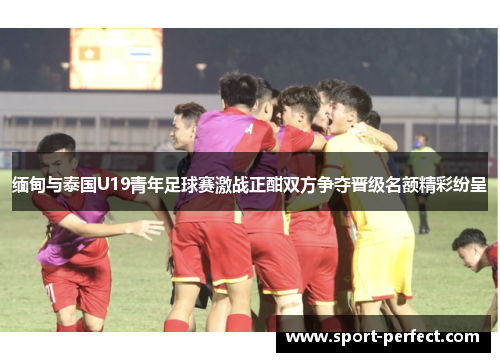 缅甸与泰国U19青年足球赛激战正酣双方争夺晋级名额精彩纷呈